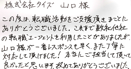 この度は、転職活動をご支援頂きまことにありがとうございました。これまで数社他社の転職エージェントを利用したことがありましたが、山口様が一番レスポンスも早く、また丁寧に対応して頂けました!本当にご担当して頂いて良かったと思います。改めてありがとうございました。