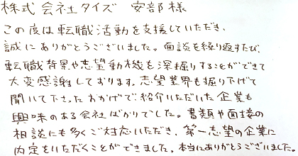この度は転職活動を支援いただき、誠にありがとうございました。面談を繰り返すたび、転職背景や志望動機を深堀りすることができて大変感謝しております。志望業界も掘り下げて聞いて下さったおかげで、紹介いただいた企業も興味のある会社ばかりでした。書類や面接の相談にも多くご対応いただき、第一志望の企業に内定をいただくことができました。本当にありがとうございました。