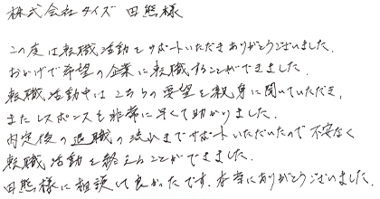 この度は転職活動をサポートいただきありがとうございました。おかげで希望の企業に転職することができました。転職活動中はこちらの要望を親身に聞いていただき、またレスポンスも非常に早くて助かりました。内定後の退職の流れまでサポートいただいたので不安なく転職活動を終えることができました。田熊様に相談して良かったです。本当にありがとうございました。