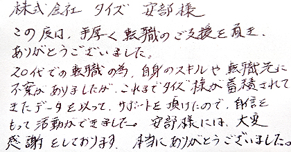 この度は、手厚く転職のご支援を頂き、ありがとうございました。20代での転職の為、自身のスキルや転職先に不安がありましたが、これまでタイズ様が蓄積されてきたデータを以って、サポートを頂けたので、自信をもって活動ができました。安部様には大変感謝をしております。本当にありがとうございました。