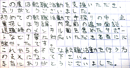 この度は転職活動を支援いただき、ありがとうございました。初めての転職活動で手探りの中、企業探しは勿論、内定前の追加面談、退職時のメンタル面を含めたサポートなど丁寧に対応いただき本当に心強かったです。これからも不安な転職活動を行う方の支えになって下さい。本当にありがとうございました。