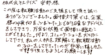 この度は転職活動のご支援をして頂き誠にありがとうございました。面接対策では、企業様の傾向をふまえた上で的確なアドバイスをして下さり、万全な状態で面接に臨むことができました。何より、コミュニケーションを大切にして下さり、私の人柄を理解して転職活動のフォローをして下さったのが非常に嬉しかったです！今後ともよろしくお願いします！