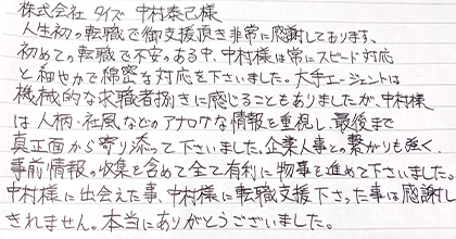 人生初の転職で御支援頂き非常に感謝しております。初めての転職で不安のある中、中村様は常にスピード対応と細やかで綿密な対応を下さいました。大手エージェントは機械的な求職者捌きに感じることもありましたが、中村様は人柄・社風などのアナログな情報を重視し、最後まで真正面から寄り添って下さいました。企業人事との繋がりも強く、事前情報の収集を含めて全て有利に物事を進めて下さいました。中村様に出会えた事、中村様に転職支援下さった事は感謝しきれません。本当にありがとうございました。