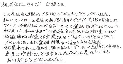 この度は転職のご支援いただきありがとうございました。私にとっては、2度目の転職活動でしたが、前職の都合によりタイトかつ不安があることで自分にとっての選択肢がせまくなっていた状況で、私のこれまでの経験全てを活かせる職種および待遇面でも希望する企業さまをご紹介いただきありがとうございました。また面接対策など細やかな支援を就業中の私に合わせ、密に取ってくださったこと感謝しております。本当に安部さんと出会えて良かったと思っております。ありがとうございました！！