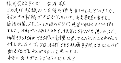 この度は転職のご支援を頂きありがとうございました。初めての転職で不安が大きい中、必要書類の書き方、面接対策、スケジュールの進め方など、迅速に細かくサポート頂きました。活動中に悩んだ時は、親身にアドバイス頂いた上で、納得する決断ができる様に調整に走ってくださったことが何より嬉しかったです。今回、納得できる転職を実現できましたので、新天地でもがんばりたいと思います。本当にありがとうございました！