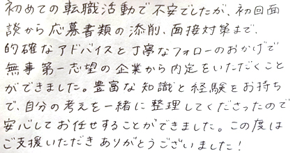 初めての転職活動で不安でしたが、初回面談から応募書類の添削、面接対策まで、的確なアドバイスと丁寧なフォローのおかげで無事第一志望の企業から内定をいただくことができました。豊富な知識と経験をお持ちで、自分の考えを一緒に整理してくださったので安心してお任せすることができました。この度はご支援いただきありがとうございました！
