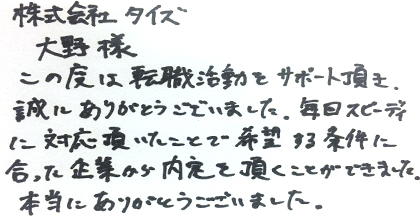 この度は転職活動をサポート頂き誠にありがとうございました。毎回スピーディに対応頂いたことで希望する条件に合った企業から内定を頂くことができました。本当にありがとうございました。
