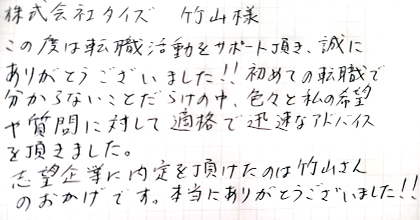 この度は転職活動をサポート頂き、誠にありがとうございました！！初めての転職で分からないことだらけの中、色々と私の希望や質問に対して適格で迅速なアドバイスを頂きました。志望企業に内定を頂けたのは竹山さんのおかげです。本当にありがとうございました！！
