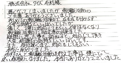遅くなってしまいましたが、転職活動のご支援ありがとうございました。初めての転職活動で右も左も分からず不安な気持ちでいっぱいでしたが、優しく丁寧に対応してもらい、不安はなくなり転職活動に励む事が出来ました。疑問に思った事も尋ねると対応して頂き、大変感謝の気持ちでいっぱいです。また、夜分遅くまで対応もしてもらい本当に助かりました。布村さんと転職活動を行えた事は、僕にとって良い経験となりました。本当にありがとうございました。