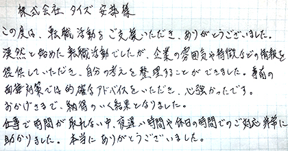 この度は、転職活動をご支援いただき、ありがとうございました。漠然と始めた転職活動でしたが、企業の雰囲気や特徴などの情報を提供していただき、自分の考えを整理することができました。事前の面接対策では的確なアドバイスをいただき、心強かったです。おかげさまで、納得のいく結果となりました。仕事で時間が取れない中、夜遅い時間や休日の時間でのご対応非常に助かりました。本当にありがとうございました。