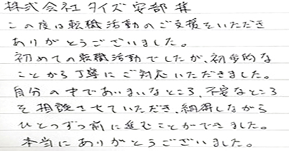 この度は転職活動のご支援をいただきありがとうございました。 初めての転職活動でしたが、初歩的なことから丁寧にご対応いただきました。 自分の中であいまいなところ、不安なところを相談させていただき、 納得しながらひとつずつ前に進むことができました。 本当にありがとうございました。