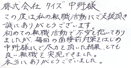 この度は私の転職活動にご支援頂き誠にありがとうございます。初めての転職活動で不安を抱いておりましたが、毎回の面接前対策をはじめ中野様にご尽力を頂いた結果、とても良い転職を実現できました。本当にありがとうございました。