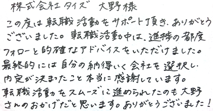この度は転職活動をサポート頂き、ありがとうございました。転職活動中は、進捗の都度フォローと的確なアドバイスをいただけました。最終的には自分の納得いく会社を選択し、内定が決まったこと本当に感謝しています。転職活動をスムーズに進められたのも大野さんのおかげだと思います。ありがとうございました！
