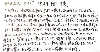 この度は転職活動をサポート頂き、ありがとうございました。初めての転職活動で右も左も分からない中、中村様から頂いたアドバイスは的確で非常に心強く、信頼して相談させて頂いておりました。また、自分自身が迷っているときに、何を目的とした転職活動なのか、何を実現させたいのかを見失わずに進むことができました。心配性な性格から、度々メールや電話で質問させて頂きましたが、都度丁寧にご対応頂き、本当にありがとうございました。中村様に担当頂けたことで内定に繋がったと感じており、心から感謝しております。