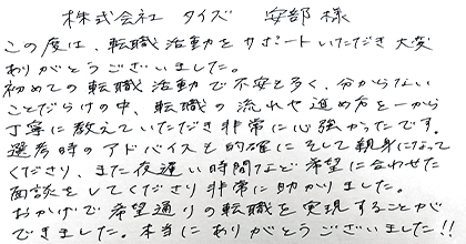 この度は転職活動をサポートいただき大変ありがとうございました。初めての転職活動で不安も多く、分からないことだらけの中、転職の流れや進め方を一から丁寧に教えていただき非常に心強かったです。選考時のアドバイスも的確にそして親身になってくださり、また夜遅い時間など希望に合わせた面談をしてくださり非常に助かりました。おかげで希望通りの転職を実現することができました。本当にありがとうございました！！