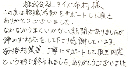 この度は転職活動をサポートして頂きありがとうございました。なかなかうまくいかない期間がありましたが、諦めず対応をして下さり感謝しています。面接対策等、丁寧にサポートして頂き内定という形で終われました。ありがとうございました。