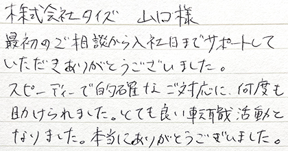 最初のご相談から入社日までサポートしていただきありがとうございました。スピーディーで的確なご対応に、何度も助けられました。とても良い転職活動となりました。本当にありがとうございました。