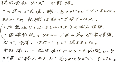 この度のご支援、誠にありがとうございました。初めての転職活動で不安でしたが、希望通り（むしろそれ以上）の求人情報・面接前後のフォロー・生の声の企業情報など、手厚いサポートをして頂きました。中野様にご担当頂けたからこそ内定という結果で終えられました！ありがとうございました。