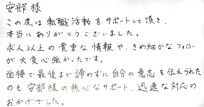 この度は転職活動をサポートして頂き、本当にありがとうございました。求人以上の貴重な情報や、きめ細かなフォローが大変心強かったです。面接で最後まで諦めずに自分の意志を伝えられたのも安部様の熱心なサポート、迅速な対応のおかげでした。
