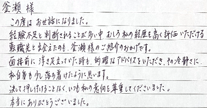 この度はお世話になりました。経験不足と判断されることが多い中、むしろ私の経験を高く評価いただける転職先と出会えたのも、釜瀬様のご紹介のおかげです。面接前に浮き足立っていた時も、的確なアドバイスをいただき、その冷静さに私自身も少し落ち着けたように思います。決して押し付けることなく、いつも私の意向を尊重してくださいました。本当にありがとうございました。