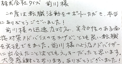 この度は転職活動をサポートいただき、本当にありがとうございました！前川様の迅速な対応、実効性のある面接対策アドバイスのおかげで、とても良い転職を実現できました。前川様のようなアドバイザーに出会えたことはとてもラッキーだったと思います。大変感謝しております。ありがとうございました！