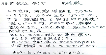 この度は、転職活動をサポートいただき、ありがとうございました。丁度、転職先で勤務地や環境に悩んでいた時、タイミング良く、転職の案内がきて、しかも希望に沿っていたので即決で応募。そして、とんとん拍子で事が運び、すぐさま内定を頂きました。これも中村様のタイミングの良さと企業情報を頂いたおかげです。本当にありがとうございました。