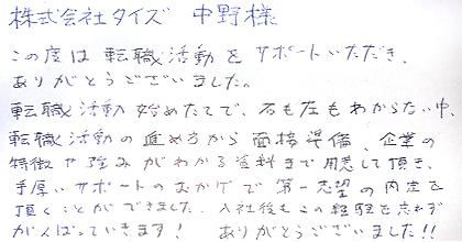 この度は転職活動をサポートいただき、ありがとうございました。転職活動始めたてで、右も左もわからない中、転職活動の進め方から面接準備、企業の特徴や強みがわかる資料まで用意して頂き、手厚いサポートのおかげで第一志望の内定を頂くことができました。入社後もこの経験を忘れずがんばっていきます！ありがとうございました！！