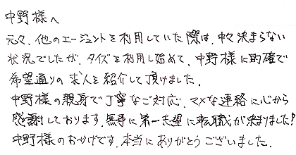 元々、他のエージェントを利用していた際は、中々決まらない状況でしたが、タイズを利用し始めて、中野様に的確で希望通りの求人を紹介して頂けました。中野様の親身で丁寧なご対応、マメな連絡に心から感謝しております。無事に第一志望に転職が決まりました！中野様のおかげです。本当にありがとうございました。