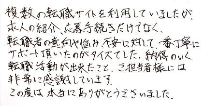 複数の転職サイトを利用していましたが、求人の紹介、応募手続きだけでなく、転職者の意向や悩み、不安に対して、一番丁寧にサポート頂いたのがタイズでした。納得のいく転職活動が出来たこと、ご担当者様には非常に感謝しています。この度は本当にありがとうございました。