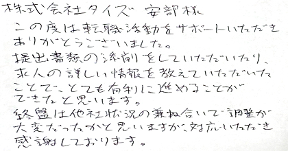この度は転職活動をサポートいただき、ありがとうございました。提出書類の添削をしていただいたり、求人の詳しい情報を教えていただいたことで、とても有利に進めることができたと思います。終盤は他社状況の兼ね合いで調整が大変だったかと思いますが、対応いただき感謝しております。