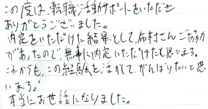 この度は、転職活動サポートをいただきありがとうございました。内定をいただけた結果として、布村さんご協力があったので、無事に内定いただけたと思います。これからも、この経験を活かしてがんばりたいと思います。本当にお世話になりました。