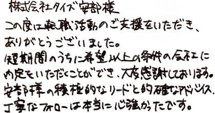 この度は転職活動のご支援をいただき、ありがとうございました。短期間のうちに希望以上の条件の会社に内定をいただくことができ、大変感謝しております。安部様の積極的なリードと的確なアドバイス、丁寧なフォローは本当に心強かったです。