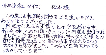 この度は転職活動をご支援いただき、ありがとうございました。内定が決まらず焦りと不安を感じる中、松本様との面談やメールに何度も励まされました。今回の転職活動、特にタイズ様との面接指導を通して、自分の言葉で伝えることの大切さを学びました。この学びを新天地でも活かしていきます。