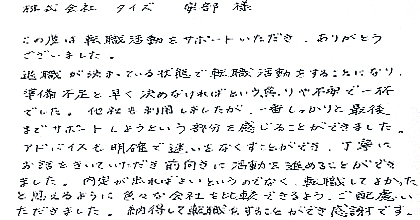 この度は転職活動をサポートいただき、ありがとうございました。退職が決まっている状態で転職活動をすることになり、準備不足と早く決めなければという焦りや不安で一杯でした。他社も利用しましたが、一番しっかりと最後までサポートしようという部分を感じることができました。アドバイスも明確で迷いをなくすことができ、丁寧にお話をきいていただき前向きに活動を進めることができました。内定が出ればよいというのでなく、転職してよかったと思えるように色々な会社を比較できるよう、ご配慮いただきました。納得して転職をすることができ感謝です。