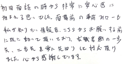 初回面談の時から非常に安心感に抱まれる思いでした。面接前の事前フォローも私が知りたい情報をこちらからお願いする前に既に動いて頂いており、求職者側の一歩先、二歩先を常に先回りして対応頂けました。心から感謝しています。