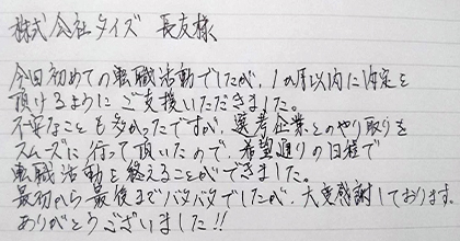 今回初めての転職活動でしたが、1か月以内に内定を頂けるようにご支援いただきました。不安なことも多かったですが、選考企業とのやり取りをスムーズに行って頂いたので、希望通りの日程で転職活動を終えることができました。最初から最後までバタバタでしたが、大変感謝しております。ありがとうございました!!