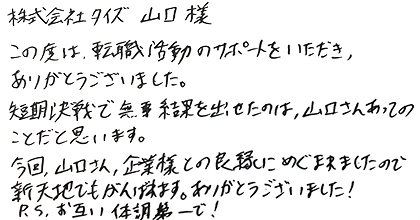 この度は転職活動のサポートをいただき、ありがとうございました。短期決戦で無事結果を出せたのは、山口さんあってのことだと思います。今回、山口さん、企業様との良縁にめぐまれましたので新天地でもがんばれます。ありがとうございました！P.Sお互い体調第一で！