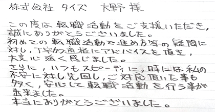 この度は転職活動をご支援いただき、誠にありがとうございました。初めての転職活動で進め方等の疑問に対し、丁寧かつ適格にアドバイスを頂き、大変心強く感じました。さらに、いつもスピーディに、時には私の不安に対し先回りし、ご対応頂いた事も多く、安心して転職活動を行う事が出来ました。本当にありがとうございました。