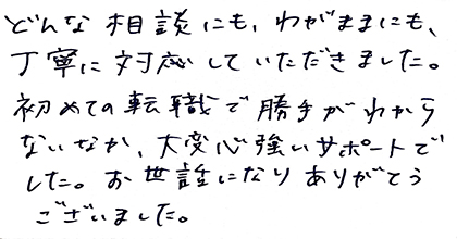 どんな相談にも、わがままにも、丁寧に対応していただきました。初めての転職で勝手がわからないなか、大変心強いサポートでした。お世話になりありがとうございました。
