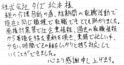 親の介護目的の為、短期間の転職活動で現在と同じ職種で転職できとても助かりました。面接対策等では企業情報、過去の転職情報から要領を得た資料を頂き、業務で忙しい中、少ない時間で己の軸をしっかりと持ち対応していくことができました。心より感謝申し上げます。