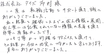 この度は転職活動をサポート頂き、誠にありがとうございました。私の経歴を確認した上での求人情報の展開、求人票には記載されていない情報の共有も頂き非常に有難かったです。いつも丁寧かつ的確なアドバイスを頂けて、その結果が今回の内定につながったと考えております。本当にありがとうございました。