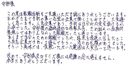 この度は転職活動をご支援いただき誠にありがとうございます。おかげさまで当初の第一志望の企業で働くことができ、大変嬉しく思います。人気企業であり、当初は自分が内定を頂けるか不安でした。安部様の適時適切な情報共有、きめ細かい面接対策無しではありえなかった転職だったと感じています。あくまで自分のための転職でしたが、結果を家族に伝えたところ有名企業だけあって喜んでもらい、思わぬ収穫がありました。そういう意味では、貢献いただいた範囲は大変広いと思います。改めて、安部様及びタイズ様には感謝の念に堪えません。本当にありがとうございます。