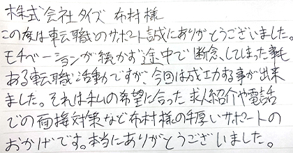 この度は転職活動のサポート誠にありがとうございました。モチベーションが続かず途中で断念してしまった事もある転職活動ですが、今回は成功する事が出来ました。それは私の希望に合った求人紹介や電話での面接対策など布村様の手厚いサポートのおかげです。本当にありがとうございました。