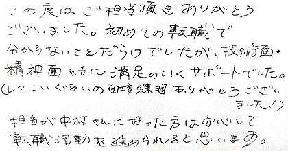 この度はご担当頂きありがとうございました。初めての転職で分からないことだらけでしたが、技術面・精神面ともに満足のいくサポートでした。（しつこいぐらいの面接練習ありがとうございました！）担当が中村さんになった方は安心して転職活動を進められると思います。
