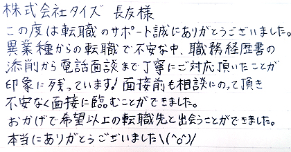 この度は転職のサポート誠にありがとうございました。異業種からの転職で不安な中、職務経歴書の添削から電話面談まで丁寧にご対応頂いたことが印象に残っています!面接前も相談にのって頂き不安なく面接に臨むことができました。おかげで希望以上の転職先と出会うことができました。本当にありがとうございました\(^O^)/