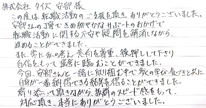 この度は転職活動のご支援を頂き、ありがとうございました。安部さんの丁寧できめ細やかなサポートのおかげで転職活動に関する不安や疑問を解消しながら進めることができました。また、常に私の考え・意向を尊重・後押しして下さり、自信をもって選考に臨むことができました。今回、安部さんと一緒に取り組む中で多くの学び・気づきと共に自身が一番納得できる結果を得ることができました。寄り添って頂きながら、抜群のスピード感をもって対応頂き、本当にありがとうございました。