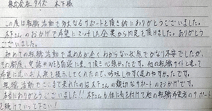この度は転職活動で多大なるサポートを頂き誠にありがとうございました。木下さんのおかげで希望にマッチした企業から内定を頂けました。ありがとうございました。初めての転職活動で進め方が全くわからない状態でかなり不安でしたが、その都度、電話やWEB面談に乗って頂き心強かったです。他の転職サイトと違って希望に近い求人票を提示してくれたので、吟味しやすく進めやすかったです。転職活動でここまで来れたのは木下さんの親切なサポートのおかげです。本当にありがとうございました!!木下さんも体に気を付けて他の転職希望者のサポートを続けていってください!