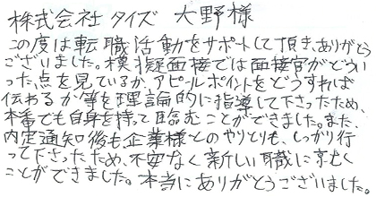 この度は転職活動をサポートして頂き、ありがとうございました。模擬面接では面接官がどういった点を見ているか、アピールポイントをどうすれば伝わるか等を理論的に指導して下さったため、本番でも自信を持って臨むことができました。また、内定通知後も企業様とのやりとりもしっかり行って下さったため、不安なく新しい職に就くことができました。本当にありがとうございました。