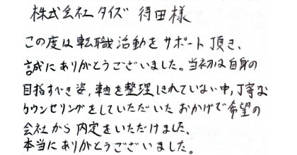 この度は転職活動をサポート頂き、誠にありがとうございました。当初は自身の目指すべき姿、軸を整理しきれていない中、丁寧なカウンセリングをしていただいたおかげで希望の会社から内定をいただけました。本当にありがとうございました。
