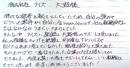 様々な部署を転々としていたため、自分の強みや、どういった案件が自分に合うのか分からず、他の転職会社ではなかなかうまくいきませんでした。そんな中、タイズに登録し大野様のサポートを受けました。私の複雑なキャリアも把握し、的確なアドバイスや自分ではあまり考えていなかった職種を紹介して頂きました。そのおかげで一番行きたかった企業の内定を得ることができました。内定を頂いた後もサポートしてもらい、いい転職ができたと思います。本当にありがとうございました！